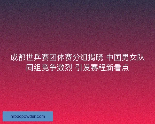 成都世乒赛团体赛分组揭晓 中国男女队同组竞争激烈 引发赛程新看点