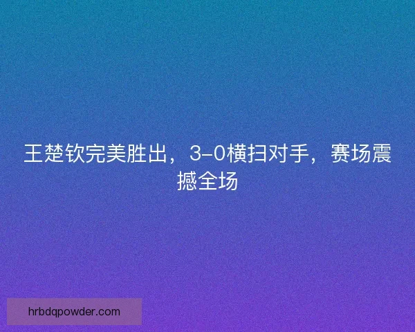 王楚钦完美胜出，3-0横扫对手，赛场震撼全场