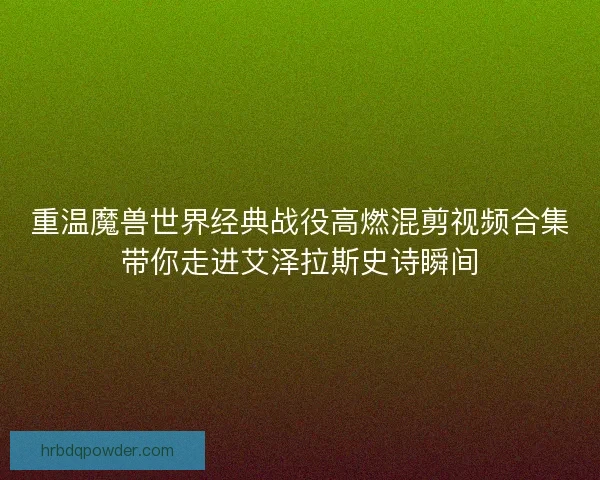 重温魔兽世界经典战役高燃混剪视频合集带你走进艾泽拉斯史诗瞬间