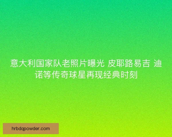 意大利国家队老照片曝光 皮耶路易吉 迪诺等传奇球星再现经典时刻