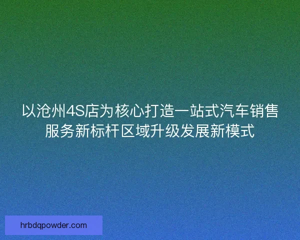 以沧州4S店为核心打造一站式汽车销售服务新标杆区域升级发展新模式