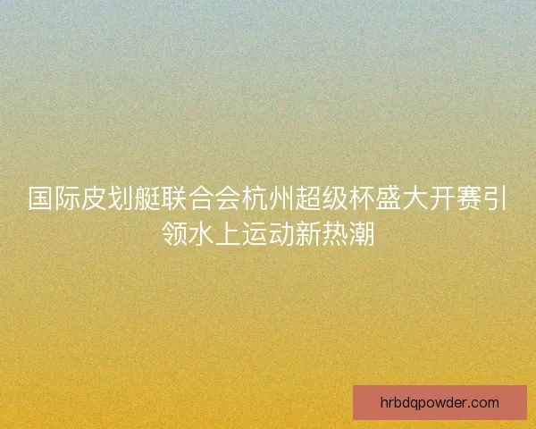 国际皮划艇联合会杭州超级杯盛大开赛引领水上运动新热潮