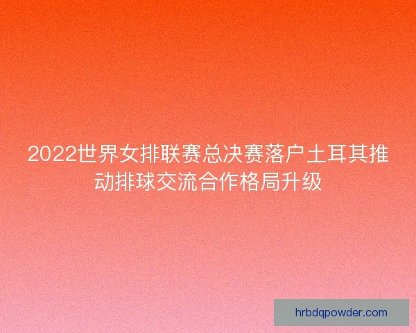 2022世界女排联赛总决赛落户土耳其推动排球交流合作格局升级 2022世界女排联赛总决赛落户土耳其推动排球交流合作格局升级