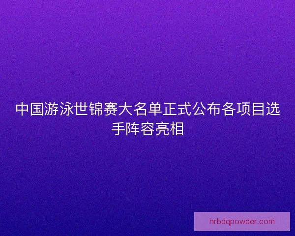 中国游泳世锦赛大名单正式公布各项目选手阵容亮相