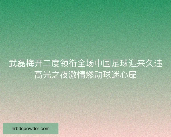 武磊梅开二度领衔全场中国足球迎来久违高光之夜激情燃动球迷心扉
