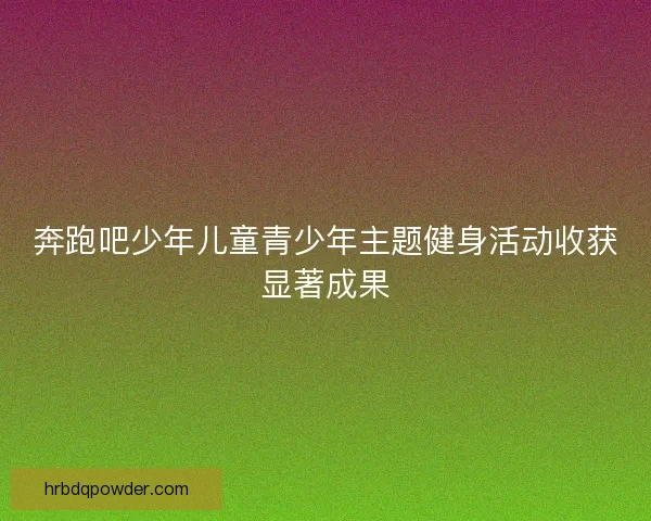 奔跑吧少年儿童青少年主题健身活动收获显著成果 奔跑吧少年儿童青少年主题健身活动收获显著成果