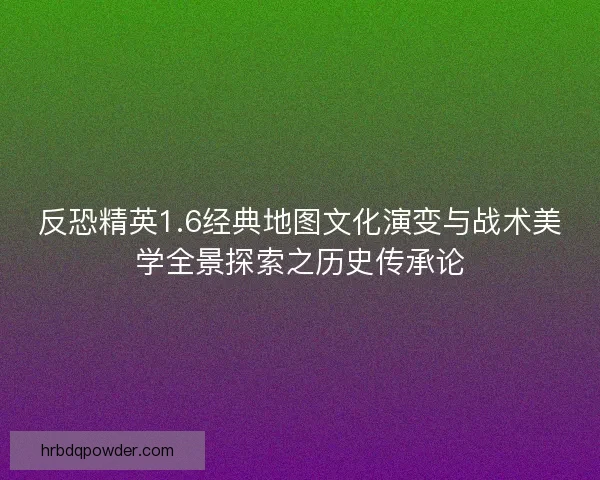 反恐精英1.6经典地图文化演变与战术美学全景探索之历史传承论 反恐精英1.6经典地图文化演变与战术美学全景探索之历史传承论